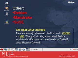Other:
•Debian
•Mandrake
•SuSE
The right Linux desktop
There are two major desktops in the Linux world: GNOME
and KDE. What you're looking at in a default Fedora
installation is a Red Hat-customized version of GNOME,
called Bluecurve GNOME.

 