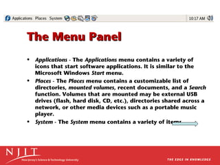 The Menu Panel
• Applications - The Applications menu contains a variety of
icons that start software applications. It is similar to the
Microsoft Windows Start menu.
• Places - The Places menu contains a customizable list of
directories, mounted volumes, recent documents, and a Search
function. Volumes that are mounted may be external USB
drives (flash, hard disk, CD, etc.), directories shared across a
network, or other media devices such as a portable music
player.
• System - The System menu contains a variety of items.

 