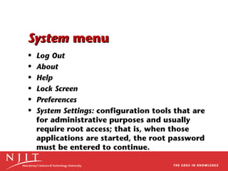 System menu
•
•
•
•
•
•

Log Out
About
Help
Lock Screen
Preferences
System Settings: configuration tools that are
for administrative purposes and usually
require root access; that is, when those
applications are started, the root password
must be entered to continue.

 