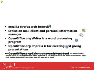 • Mozilla Firefox web browser
• Evolution mail client and personal information
manager
• OpenOffice.org Writer is a word processing
program
• OpenOffice.org Impress is for creating and giving
presentations
Note: There is another way to add an application launcher to the menu panel if
• OpenOffice.org Calc is a spreadsheet tool the application is

already listed in the Applications menu. Navigate to the application in the Applications menu, rightclick on the application, and select Add this launcher to panel.

 