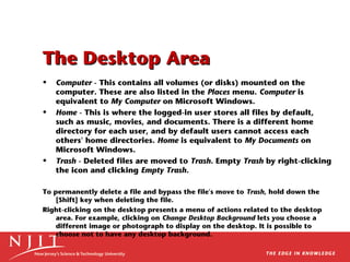 The Desktop Area
•

•

•

Computer - This contains all volumes (or disks) mounted on the
computer. These are also listed in the Places menu. Computer is
equivalent to My Computer on Microsoft Windows.
Home - This is where the logged-in user stores all files by default,
such as music, movies, and documents. There is a different home
directory for each user, and by default users cannot access each
others' home directories. Home is equivalent to My Documents on
Microsoft Windows.
Trash - Deleted files are moved to Trash. Empty Trash by right-clicking
the icon and clicking Empty Trash.

To permanently delete a file and bypass the file's move to Trash, hold down the
[Shift] key when deleting the file.
Right-clicking on the desktop presents a menu of actions related to the desktop
area. For example, clicking on Change Desktop Background lets you choose a
different image or photograph to display on the desktop. It is possible to
choose not to have any desktop background.

 