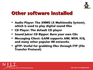 Other software installed
• Audio Player: The XMMS (X Multimedia System),
which is used to play digital sound files
• CD Player: The default CD player
• Sound Juicer CD Ripper: Burn your own CDs
• Messaging Client: GAIM supports AIM, MSN, ICQ,
and many other popular IM networks
• gFTP: Useful for grabbing files through FTP (File
Transfer Protocol)

 