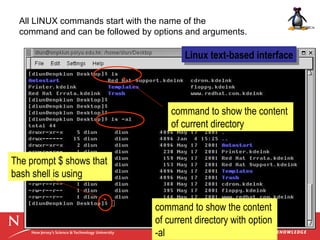 All LINUX commands start with the name of the
command and can be followed by options and arguments.

Linux text-based interface
Linux text-based interface

command to show the content
of current directory
The prompt $ shows that
bash shell is using
command to show the content
of current directory with option
-al

 