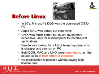 Before Linux
• In 80’s, Microsoft’s DOS was the dominated OS for
PC
• Apple MAC was better, but expensive
• UNIX was much better, but much, much more
expensive. Only for minicomputer for commercial
applications
• People was looking for a UNIX based system, which
is cheaper and can run on PC
• Both DOS, MAC and UNIX were proprietary, i.e., the
source code of their kernel is protected
• No modification is possible without paying high
license fees

 