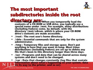 The most important
subdirectories inside the root
directory points. When you temporarily load the
• /mnt : Mount are:

•
•
•

•
•

contents of a CD-ROM or USB drive, you typically use a
special name under /mnt. For example, many distributions
(including Fedora) come, by default, with the
directory /mnt/cdrom, which is where your CD-ROM
drive's contents are made accessible.
/root : The root user's home directory.
/sbin : Essential commands that are only for the system
administrator.
/tmp : Temporary files and storage space. Don't put
anything in here that you want to keep. Most Linux
distributions (including Fedora) are set up to delete any
file that's been in this directory longer than three days.
/usr : Programs and data that can be shared across many
systems and don't need to be changed.
/var : Data that changes constantly (log files that contain
information about what's happening on your system, data
on its way to the printer, and so on).

 