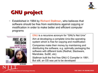 GNU project
–

Established in 1984 by Richard Stallman, who believes that
software should be free from restrictions against copying or
modification in order to make better and efficient computer
programs
GNU is a recursive acronym for “GNU's Not Unix”
Aim at developing a complete Unix-like operating
system which is free for copying and modification
Companies make their money by maintaining and
distributing the software, e.g. optimally packaging the
software with different tools (Redhat, Slackware,
Mandrake, SuSE, etc)
Stallman built the first free GNU C Compiler in 1991.
But still, an OS was yet to be developed

 