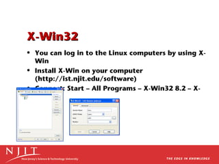 X-Win32
• You can log in to the Linux computers by using XWin
• Install X-Win on your computer
(http://ist.njit.edu/software)
• Connect: Start – All Programs – X-Win32 8.2 – XWin32

 