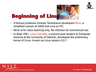 Beginning of Linux
–
–
–

A famous professor Andrew Tanenbaum developed Minix, a
simplified version of UNIX that runs on PC
Minix is for class teaching only. No intention for commercial use
In Sept 1991, Linus Torvalds, a second year student of Computer
Science at the University of Helsinki, developed the preliminary
kernel of Linux, known as Linux version 0.0.1

 