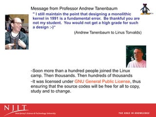 Message from Professor Andrew Tanenbaum
" I still maintain the point that designing a monolithic
kernel in 1991 is a fundamental error. Be thankful you are
not my student. You would not get a high grade for such
a design :-)“
(Andrew Tanenbaum to Linus Torvalds)

–Soon

more than a hundred people joined the Linux
camp. Then thousands. Then hundreds of thousands
–It was licensed under GNU General Public License, thus
ensuring that the source codes will be free for all to copy,
study and to change.

 