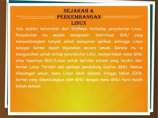 sejarah &
Perkembangan
linux
Ada sedikit keberatan dari Stallman terhadap penyebutan Linux.
Penyebutan itu seolah menganulir kontribusi GNU yang
menyumbangkan banyak sekali komponen aplikasi sehingga Linux
sebagai kernel dapat digunakan secara umum. Karena itu ia
mengusulkan untuk setiap penyebutan Linix, menyertakan nama GNU
atau tepatnya GNU/Linux untuk definisi sistem yang terdiri dari
kernel Linus Torvald dan aplikasi pendukung buatan GNU. Namun
dikalangan umum, nama Linux lebih dikenal. Hingga tahun 2008,
kernel yang dikembangkan oleh GNU dengan nama GNU Hurd masih
belum selesai.
 