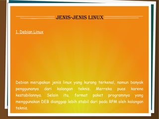 jenis-jenis linux
1. Debian Linux
Debian merupakan jenis linux yang kurang terkenal, namun banyak
penggunanya dari kalangan teknis. Merreka puas karena
kestabilannya. Selain itu, format paket programnya yang
menggunakan DEB dianggap lebih stabil dari pada RPM oleh kalangan
teknis.
 