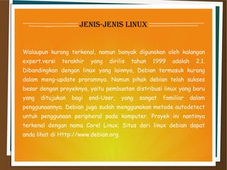 jenis-jenis linux
Walaupun kurang terkenal, namun banyak digunakan oleh kalangan
expert.versi terakhir yang dirilis tahun 1999 adalah 2.1.
Dibandingkan dengan linux yang lainnya, Debian termasuk kurang
dalam meng-update proramnya. Namun pihak debian telah sukses
besar dengan proyeknya, yaitu pembuatan distribusi linux yang baru
yang ditujukan bagi end-User, yang sangat familiar dalam
penggunaannya. Debian juga sudah menggunakan metode autodetect
untuk penggunaan peripheral pada komputer. Proyek ini nantinya
terkenal dengan nama Corel Linux. Situs dari linux debian dapat
anda lihat di Http://www.debian.org.
 