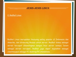 jenis-jenis linux
2. Redhat Linux
Redhat Linux merupakan linuxyang paling popular di Indonesia dan
Amerika, dan dirancang khusus untuk server. Redhat diakui sebagai
server tercepat dibandingkan dengan linux server lainnya. Selain
sebagai server tercepat, Redhat juga dapat digunakan sebagai
clientmaupun sebagai PC desktop/PC standolone.
 