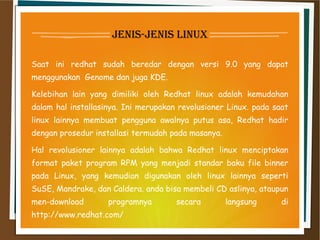 jenis-jenis linux
Saat ini redhat sudah beredar dengan versi 9.0 yang dapat
menggunakan  Genome dan juga KDE.
Kelebihan lain yang dimiliki oleh Redhat linux adalah kemudahan
dalam hal installasinya. Ini merupakan revolusioner Linux. pada saat
linux lainnya membuat pengguna awalnya putus asa, Redhat hadir
dengan prosedur installasi termudah pada masanya.
Hal revolusioner lainnya adalah bahwa Redhat linux menciptakan
format paket program RPM yang menjadi standar baku file binner
pada Linux, yang kemudian digunakan oleh linux lainnya seperti
SuSE, Mandrake, dan Caldera. anda bisa membeli CD aslinya, ataupun
men-download programnya secara langsung di
http://www.redhat.com/
 