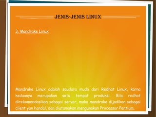 jenis-jenis linux
3. Mandrake Linux
Mandrake Linux adalah saudara muda dari Redhat Linux, karna
keduanya merupakan satu tempat produksi. Bila redhat
direkomendasikan sebagai server, maka mandrake dijadikan sebagai
client yan handal, dan diutamakan mengunakan Processor Pentium.
 