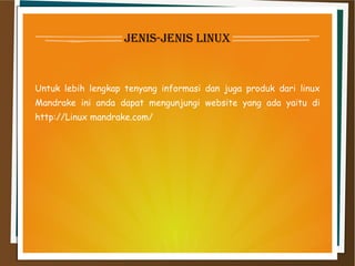 jenis-jenis linux
Untuk lebih lengkap tenyang informasi dan juga produk dari linux
Mandrake ini anda dapat mengunjungi website yang ada yaitu di
http://Linux mandrake.com/
 