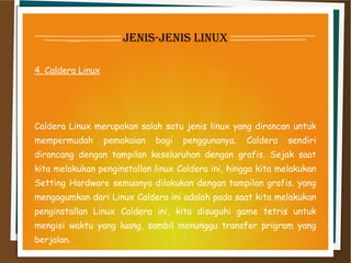 jenis-jenis linux
4. Caldera Linux
Caldera Linux merupakan salah satu jenis linux yang dirancan untuk
mempermudah pemakaian bagi penggunanya. Caldera sendiri
dirancang dengan tampilan keseluruhan dengan grafis. Sejak saat
kita melakukan penginstallan linux Caldera ini, hingga kita melakukan
Setting Hardware semuanya dilakukan dengan tampilan grafis. yang
mengagumkan dari Linux Caldera ini adalah pada saat kita melakukan
penginstallan Linux Caldera ini, kita disuguhi game tetris untuk
mengisi waktu yang luang, sambil menunggu transfer prigram yang
berjalan.
 