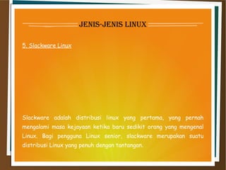 jenis-jenis linux
5. Slackware Linux
Slackware adalah distribusi linux yang pertama, yang pernah
mengalami masa kejayaan ketika baru sedikit orang yang mengenal
Linux. Bagi pengguna Linux senior, slackware merupakan suatu
distribusi Linux yang penuh dengan tantangan.
 