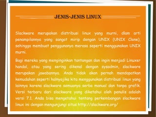 jenis-jenis linux
Slackware merupakan distribusi linux yang murni, dlam arti
penampilannya yang sangat mirip dengan UNIX (UNIX Clone),
sehingga membuat penggunanya merasa seperti menggunakan UNIX
murni.
Bagi mereka yang menginginkan tantangan dan ingin menjadi Linuxer
handal, atau yang sering dikenal dengan sysadmin, slackware
merupakan jawabannya. Anda tidak akan pernah mendapatkan
kemudahan seperti halnyajika kita menggunakan distribusi linux yang
lainnya karena slackware semuanya serba manual dan tanpa grafik.
Versi terbaru dari slackware yang diketahui oleh penulis adalah
versi 7.1. Anda bisa mengetahui tentang perkembangan slackware
linux ini dengan mengunjungi situs http://slackware.org/
 