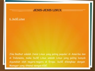 jenis-jenis linux
6. SuSE Linux
Jika Redhat adalah Jenis Linux yang paling populer di Amerika dan
di Indonesia, maka SuSE Linux adalah Linux yang paling banyak
digunakan oleh negara-negara di Eropa. SuSE dilengkapi dengan 
Manager yang dikenal dengan KDE.
 