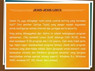 jenis-jenis linux
Selain itu juga dilengkapi tools untuk central setting yang bernama
YaST (Yet another Settup Tools) yang sangat mudah digunakan
untuk konfigurasi sistem internal dan jaringan serta security.
Yang paling dibanggakan dari distro ini adalah kelengkapan program
aplikasinya. Jika membeli Linux SuSE seharga USD 50,00, Anda
akan mendapat 5 CD program dan 1 CD source. Jadi anda tidak perlu
lagi repot-repot mendownload program lainnya. Salah satu program
terkenal yang disertakan adalah Saint (program untuk meneliti ceah
kelemahan sistem) dan VMWare (program emulator yang berguna
menjalankan sistem operasi lainnya seperti: Windows 9.x, Windows
2000, windows NT, OS, Novel, dan Lainnya).
 