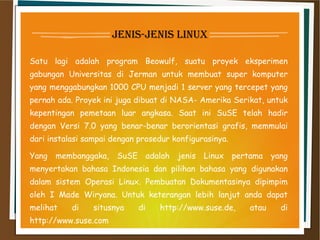 jenis-jenis linux
Satu lagi adalah program Beowulf, suatu proyek eksperimen
gabungan Universitas di Jerman untuk membuat super komputer
yang menggabungkan 1000 CPU menjadi 1 server yang tercepet yang
pernah ada. Proyek ini juga dibuat di NASA- Amerika Serikat, untuk
kepentingan pemetaan luar angkasa. Saat ini SuSE telah hadir
dengan Versi 7.0 yang benar-benar berorientasi grafis, memmulai
dari instalasi sampai dengan prosedur konfigurasinya.
Yang membanggaka, SuSE adalah jenis Linux pertama yang
menyertakan bahasa Indonesia dan pilihan bahasa yang digunakan
dalam sistem Operasi Linux. Pembuatan Dokumentasinya dipimpim
oleh I Made Wiryana. Untuk keterangan lebih lanjut anda dapat
melihat di situsnya di http://www.suse.de, atau di
http://www.suse.com
 