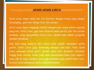 jenis-jenis linux
Corel Linux dapat anda beli Via internet dengan harga yang sangat
terjangkau, jauh dari harga linux OS lainnya.
Corel Linux dapat langsung diinstal dengan atau tanpa sistem operasi
yang lain. Corel Linux juga bisa diinstall pada partisi dan file sistem
windows, yang menjadikan Corel Linux seolah-olah adalah program
aplikasi Windows.
slah satu yang menarik dari Corel Linux adalah Semuanya serba
grafis. Corel Linux juga dirancang sebagai end-User. Pada Corel
Linux semuaya serba grafi, dimulai pada saat prosedur Instalasi
hingga boot sistem. Anda tidak akan menemukan basis text seperti
yang ada di Linux lainnya, atau juga windows yang masih basis text.
Dicorel Linux semuanya serba disederhanakan.
 
