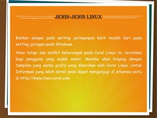 jenis-jenis linux
Bahkan sampai pada setting jaringanpun lebih mudah dari pada
setting jaringan pada Windows.
Akan tatapi ada sedikit kekurangan pada Corel Linux ini, terutama
bagi pengguna yang sudah mahir. Mereka akan binging dengan
tampilan yang serba grafis yang diberikan oleh Corel Linux. Untuk
Informasi yang lebih detail anda dapat mengunjugi di situsnya yaitu
di http://www.linux.corel.com
 