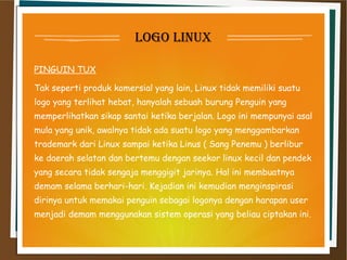 loGo linux
PINGUIN TUX
Tak seperti produk komersial yang lain, Linux tidak memiliki suatu
logo yang terlihat hebat, hanyalah sebuah burung Penguin yang
memperlihatkan sikap santai ketika berjalan. Logo ini mempunyai asal
mula yang unik, awalnya tidak ada suatu logo yang menggambarkan
trademark dari Linux sampai ketika Linus ( Sang Penemu ) berlibur
ke daerah selatan dan bertemu dengan seekor linux kecil dan pendek
yang secara tidak sengaja menggigit jarinya. Hal ini membuatnya
demam selama berhari-hari. Kejadian ini kemudian menginspirasi
dirinya untuk memakai penguin sebagai logonya dengan harapan user
menjadi demam menggunakan sistem operasi yang beliau ciptakan ini.
 