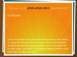 jenis-jenis linux
8. Turbo Linux
Turbo Linux adalah Linux yang terkenal dan populer di Asia. Bahkan
di Jepang dan Cina pun Linux ini terkenal, Turbo Linux menduduki
peringkat pertama distribusi linux pilihan. Turbo Linux dibuat dari
berbagai under Linux/UNIX, baik komersial maupun freeware untuk
kepentingan jaringan skala besa.
 