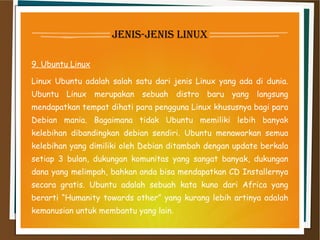 jenis-jenis linux
9. Ubuntu Linux
Linux Ubuntu adalah salah satu dari jenis Linux yang ada di dunia.
Ubuntu Linux merupakan sebuah distro baru yang langsung
mendapatkan tempat dihati para pengguna Linux khususnya bagi para
Debian mania. Bagaimana tidak Ubuntu memiliki lebih banyak
kelebihan dibandingkan debian sendiri. Ubuntu menawarkan semua
kelebihan yang dimiliki oleh Debian ditambah dengan update berkala
setiap 3 bulan, dukungan komunitas yang sangat banyak, dukungan
dana yang melimpah, bahkan anda bisa mendapatkan CD Installernya
secara gratis. Ubuntu adalah sebuah kata kuno dari Africa yang
berarti “Humanity towards other” yang kurang lebih artinya adalah
kemanusian untuk membantu yang lain.
 