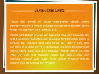jenis-jenis linux
Tujuan dari proyek ini adalah menciptakan sebuah Sistem
Operasi  yang gratis dengan dukungan aplikasi serta dokumentasinya.
Project ini disponsori oleh Canonical Ltd.
Ubuntu berbasiskan GNOME dan bagi anda yang lebih menyukai KDE
anda bisa memilih Kubuntu Linux. Walaupun tampilan kedua distro ini
berbeda tapi keduanya sama-sama keluar dari “pabrik” yang sama
dan tentu saja kedua distro ini mempunyai kelebihan dan kekurangan
masing-masing. Kalau anda lebih menyukai tampilan dengan ciri khas
“Mac OS” anda bisa memakai Ubuntu tapi apabila anda lebih
menyukai tampilan yang “agak” mirip dengan Windows [bahkan
menurut saya lebih bagus dari Windows]
 