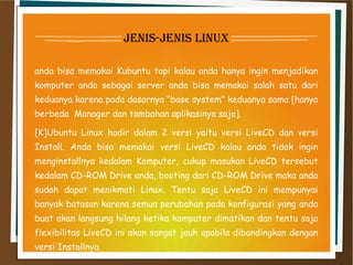 jenis-jenis linux
anda bisa memakai Kubuntu tapi kalau anda hanya ingin menjadikan
komputer anda sebagai server anda bisa memakai salah satu dari
keduanya karena pada dasarnya “base system” keduanya sama [hanya
berbeda  Manager dan tambahan aplikasinya saja].
[K]Ubuntu Linux hadir dalam 2 versi yaitu versi LiveCD dan versi
Install. Anda bisa memakai versi LiveCD kalau anda tidak ingin
menginstallnya kedalam Komputer, cukup masukan LiveCD tersebut
kedalam CD-ROM Drive anda, booting dari CD-ROM Drive maka anda
sudah dapat menikmati Linux. Tentu saja LiveCD ini mempunyai
banyak batasan karena semua perubahan pada konfigurasi yang anda
buat akan langsung hilang ketika komputer dimatikan dan tentu saja
flexibilitas LiveCD ini akan sangat jauh apabila dibandingkan dengan
versi Installnya.
 