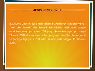 jenis-jenis linux
[K]Ubuntu Linux ini juga hadir dalam 3 Arsitektur komputer yaitu :
Intel x86, PowerPC dan AMD64. Kini Ubuntu telah hadir dengan
versi terbarunya yaitu versi 7.4 yang dikeluarkan tepatnya tanggal
19 April 2007 dan menurut kabar yang saya dapatkan bahwa versi
terbarunya lagi yaitu 7.10 akan di rilis pada tanggal 18 oktober
2007.
 