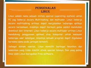 penGenalan
linux
Linux adalah nama sebuah sistem operasi (operating system) untuk
PC yag bekerja secara Multitasking dan multiuser. Linux bekerja
secara multitasking artinya dapat menjalankan beberapa aplikasi
secara bersamaan, misalnya dapat bermain game sambil melakukan
download dari internet. Linux bekerja secara multiuser artinya Linux
mendukung penggunaan aplikasi atau komputer untuk melayani
beberapa user sekaligus, misalnya sebuah program dapat digunakan
bersama-sama pada jaringan network.
Sebagai sistem operasi, Linux memiliki berbagai keunikan dan
kelebihan yang tidak dimiliki sitem operasi lainnya. Dan yang paling
khas ialah Linux merupakan Free software.
 