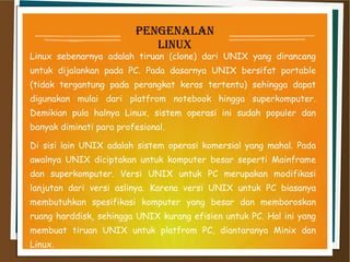 penGenalan
linux
Linux sebenarnya adalah tiruan (clone) dari UNIX yang dirancang
untuk dijalankan pada PC. Pada dasarnya UNIX bersifat portable
(tidak tergantung pada perangkat keras tertentu) sehingga dapat
digunakan mulai dari platfrom notebook hingga superkomputer.
Demikian pula halnya Linux, sistem operasi ini sudah populer dan
banyak diminati para profesional.
Di sisi lain UNIX adalah sistem operasi komersial yang mahal. Pada
awalnya UNIX diciptakan untuk komputer besar seperti Mainframe
dan superkomputer. Versi UNIX untuk PC merupakan modifikasi
lanjutan dari versi aslinya. Karena versi UNIX untuk PC biasanya
membutuhkan spesifikasi komputer yang besar dan memboroskan
ruang harddisk, sehingga UNIX kurang efisien untuk PC. Hal ini yang
membuat tiruan UNIX untuk platfrom PC, diantaranya Minix dan
Linux.
 