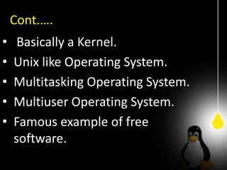Cont.….
• Basically a Kernel.
• Unix like Operating System.
• Multitasking Operating System.
• Multiuser Operating System.
• Famous example of free
software.
 