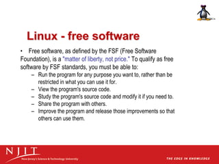 Linux - free software
• Free software, as defined by the FSF (Free Software
Foundation), is a "matter of liberty, not price." To qualify as free
software by FSF standards, you must be able to:
– Run the program for any purpose you want to, rather than be
restricted in what you can use it for.
– View the program's source code.
– Study the program's source code and modify it if you need to.
– Share the program with others.
– Improve the program and release those improvements so that
others can use them.
 