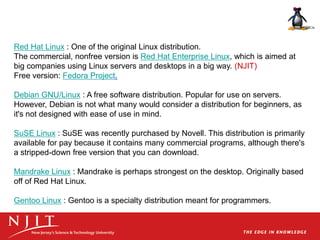 Red Hat Linux : One of the original Linux distribution.
The commercial, nonfree version is Red Hat Enterprise Linux, which is aimed at
big companies using Linux servers and desktops in a big way. (NJIT)
Free version: Fedora Project.
Debian GNU/Linux : A free software distribution. Popular for use on servers.
However, Debian is not what many would consider a distribution for beginners, as
it's not designed with ease of use in mind.
SuSE Linux : SuSE was recently purchased by Novell. This distribution is primarily
available for pay because it contains many commercial programs, although there's
a stripped-down free version that you can download.
Mandrake Linux : Mandrake is perhaps strongest on the desktop. Originally based
off of Red Hat Linux.
Gentoo Linux : Gentoo is a specialty distribution meant for programmers.
 