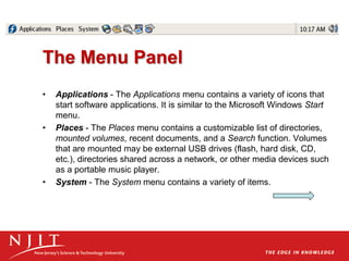 The Menu Panel
• Applications - The Applications menu contains a variety of icons that
start software applications. It is similar to the Microsoft Windows Start
menu.
• Places - The Places menu contains a customizable list of directories,
mounted volumes, recent documents, and a Search function. Volumes
that are mounted may be external USB drives (flash, hard disk, CD,
etc.), directories shared across a network, or other media devices such
as a portable music player.
• System - The System menu contains a variety of items.
 