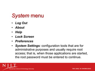 System menu
• Log Out
• About
• Help
• Lock Screen
• Preferences
• System Settings: configuration tools that are for
administrative purposes and usually require root
access; that is, when those applications are started,
the root password must be entered to continue.
 