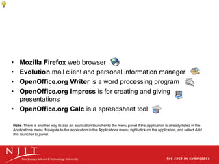 • Mozilla Firefox web browser
• Evolution mail client and personal information manager
• OpenOffice.org Writer is a word processing program
• OpenOffice.org Impress is for creating and giving
presentations
• OpenOffice.org Calc is a spreadsheet tool
Note: There is another way to add an application launcher to the menu panel if the application is already listed in the
Applications menu. Navigate to the application in the Applications menu, right-click on the application, and select Add
this launcher to panel.
 