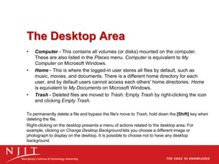 The Desktop Area
• Computer - This contains all volumes (or disks) mounted on the computer.
These are also listed in the Places menu. Computer is equivalent to My
Computer on Microsoft Windows.
• Home - This is where the logged-in user stores all files by default, such as
music, movies, and documents. There is a different home directory for each
user, and by default users cannot access each others' home directories. Home
is equivalent to My Documents on Microsoft Windows.
• Trash - Deleted files are moved to Trash. Empty Trash by right-clicking the icon
and clicking Empty Trash.
To permanently delete a file and bypass the file's move to Trash, hold down the [Shift] key when
deleting the file.
Right-clicking on the desktop presents a menu of actions related to the desktop area. For
example, clicking on Change Desktop Background lets you choose a different image or
photograph to display on the desktop. It is possible to choose not to have any desktop
background.
 