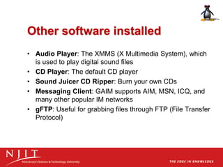 Other software installed
• Audio Player: The XMMS (X Multimedia System), which
is used to play digital sound files
• CD Player: The default CD player
• Sound Juicer CD Ripper: Burn your own CDs
• Messaging Client: GAIM supports AIM, MSN, ICQ, and
many other popular IM networks
• gFTP: Useful for grabbing files through FTP (File Transfer
Protocol)
 