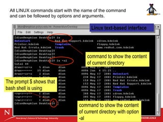 Linux text-based interface
command to show the content
of current directory
command to show the content
of current directory with option
-al
The prompt $ shows that
bash shell is using
All LINUX commands start with the name of the command
and can be followed by options and arguments.
 