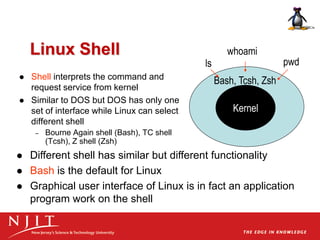 Linux Shell
 Shell interprets the command and
request service from kernel
 Similar to DOS but DOS has only one
set of interface while Linux can select
different shell
– Bourne Again shell (Bash), TC shell
(Tcsh), Z shell (Zsh)
Kernel
Bash, Tcsh, Zsh
ls pwd
whoami
 Different shell has similar but different functionality
 Bash is the default for Linux
 Graphical user interface of Linux is in fact an application
program work on the shell
 