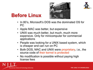 Before Linux
• In 80’s, Microsoft’s DOS was the dominated OS for
PC
• Apple MAC was better, but expensive
• UNIX was much better, but much, much more
expensive. Only for minicomputer for commercial
applications
• People was looking for a UNIX based system, which
is cheaper and can run on PC
• Both DOS, MAC and UNIX were proprietary, i.e., the
source code of their kernel is protected
• No modification is possible without paying high
license fees
 