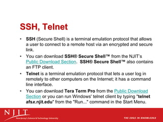 SSH, Telnet
• SSH (Secure Shell) is a terminal emulation protocol that allows
a user to connect to a remote host via an encrypted and secure
link.
• You can download SSH® Secure Shell™ from the NJIT’s
Public Download Section. SSH® Secure Shell™ also contains
an FTP client.
• Telnet is a terminal emulation protocol that lets a user log in
remotely to other computers on the Internet; it has a command
line interface.
• You can download Tera Term Pro from the Public Download
Section or you can run Windows' telnet client by typing "telnet
afsx.njit.edu" from the "Run..." command in the Start Menu.
 