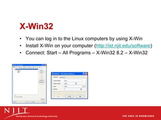 X-Win32
• You can log in to the Linux computers by using X-Win
• Install X-Win on your computer (http://ist.njit.edu/software)
• Connect: Start – All Programs – X-Win32 8.2 – X-Win32
 