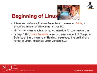 Beginning of Linux
– A famous professor Andrew Tanenbaum developed Minix, a
simplified version of UNIX that runs on PC
– Minix is for class teaching only. No intention for commercial use
– In Sept 1991, Linus Torvalds, a second year student of Computer
Science at the University of Helsinki, developed the preliminary
kernel of Linux, known as Linux version 0.0.1
 
